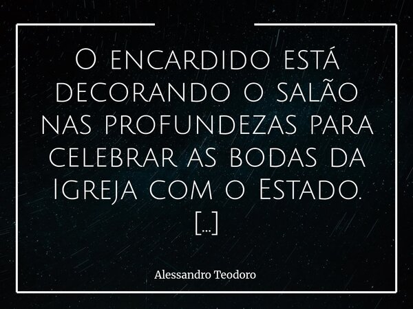 O encardido está decorando o salão nas profundezas para celebrar as bodas da Igreja com o Estado. Não será festa de amor, mas banquete de conveniências. O altar... Frase de Alessandro Teodoro.