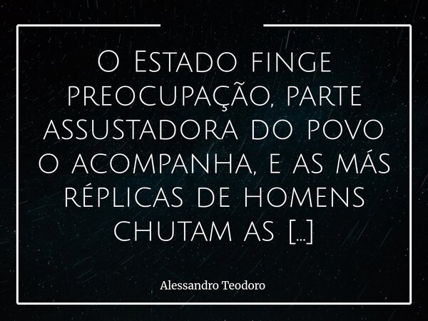 ⁠O Estado finge preocupação, parte assustadora do povo o acompanha, e as más réplicas de homens chutam as Mulheres para as estatísticas. Enquanto o Estado ensai... Frase de Alessandro Teodoro.