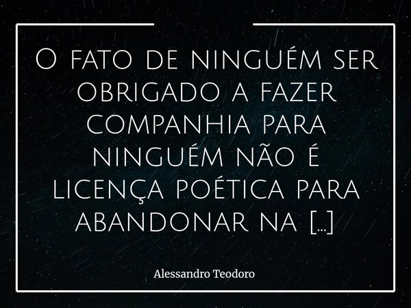 O fato de ninguém ser obrigado a fazer companhia para ninguém não é licença poética para abandonar na solidão quem estava na solitude. Há uma diferença deveras ... Frase de Alessandro Teodoro.