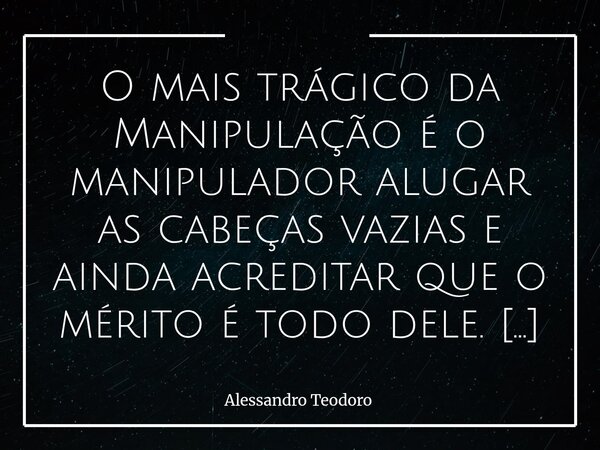 O mais trágico da Manipulação é o manipulador alugar as cabeças vazias e ainda acreditar que o mérito é todo dele. Há algo de profundamente irônico nesse proce... Frase de Alessandro Teodoro.