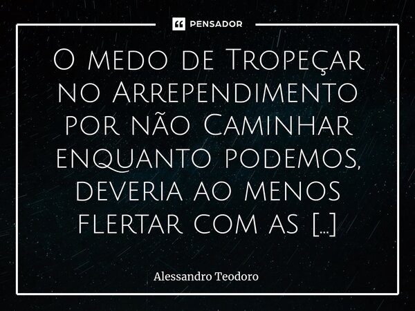 ⁠O medo de Tropeçar no Arrependimento por não Caminhar enquanto podemos, deveria ao menos flertar com as Pernas da nossa Alma.... Frase de Alessandro Teodoro.