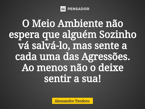 ⁠O Meio Ambiente não espera que alguém Sozinho vá salvá-lo, mas sente a cada uma das Agressões. Ao menos não o deixe sentir a sua!... Frase de Alessandro Teodoro.