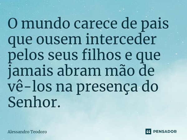 ⁠O mundo carece de pais que ousem interceder pelos seus filhos e que jamais abram mão de vê-los na presença do Senhor.... Frase de Alessandro Teodoro.