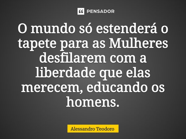 ⁠O mundo só estenderá o tapete para as Mulheres desfilarem com a liberdade que elas merecem, educando os homens.... Frase de Alessandro Teodoro.