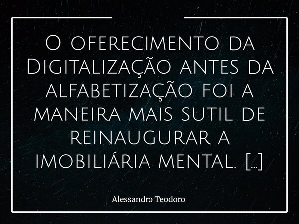 O oferecimento da Digitalização antes da alfabetização foi a maneira mais sutil de reinaugurar a imobiliária mental. Primeiro, entregaram telas. Depois, aplica... Frase de Alessandro Teodoro.