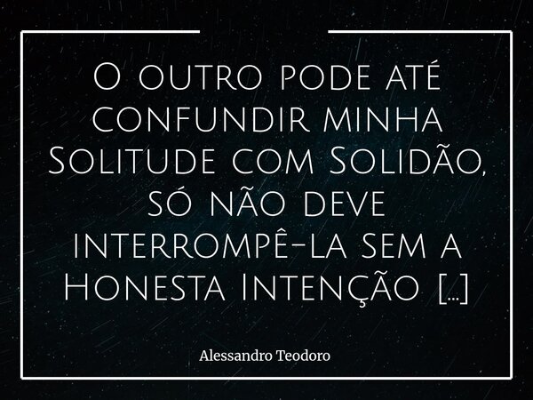 O outro pode até confundir minha Solitude com Solidão, só não deve interrompê-la sem a Honesta Intenção de me oferecer Inteira Companhia. Há uma diferença imen... Frase de Alessandro Teodoro.