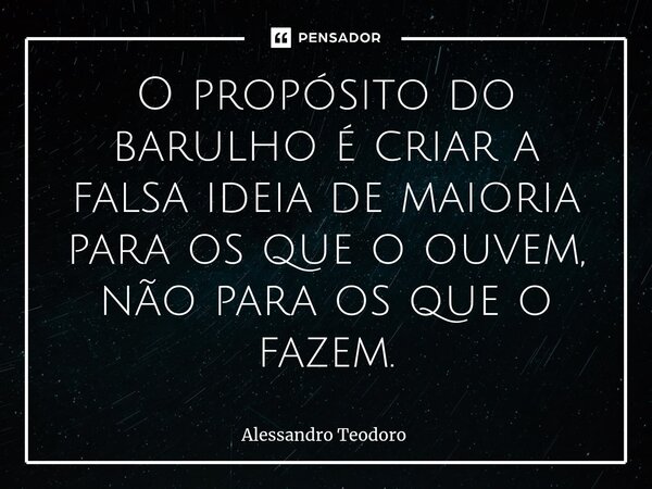 ⁠O propósito do barulho é criar a falsa ideia de maioria para os que o ouvem, não para os que o fazem.... Frase de Alessandro Teodoro.