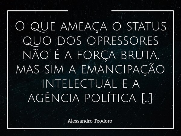 ⁠O que ameaça o status quo dos opressores não é a força bruta, mas sim a emancipação intelectual e a agência política dos oprimidos. Os opressores muito raramen... Frase de Alessandro Teodoro.