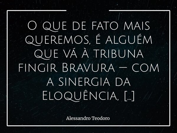 ⁠O que de fato mais queremos, é alguém que vá à tribuna fingir Bravura — com a sinergia da Eloquência, Oratória e Retórica — disposto a retroalimentar nosso Vié... Frase de Alessandro Teodoro.