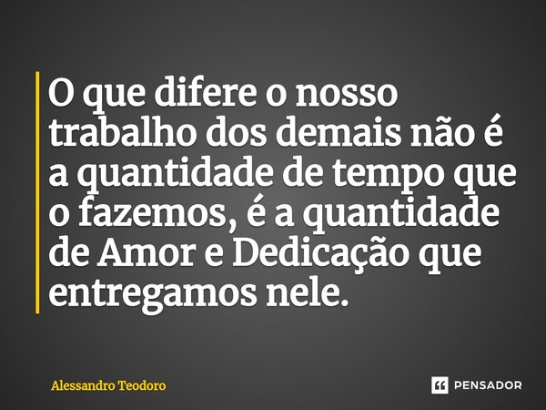 ⁠O que difere o nosso trabalho dos demais não é a quantidade de tempo que o fazemos, é a quantidade de Amor e Dedicação que entregamos nele.... Frase de Alessandro Teodoro.