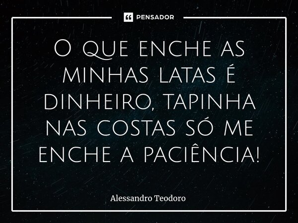 ⁠O que enche as minhas latas é dinheiro, tapinha nas costas só me enche a paciência!... Frase de Alessandro Teodoro.