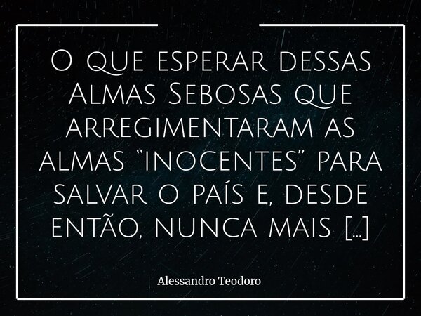 O que esperar dessas Almas Sebosas que arregimentaram as almas “inocentes” para salvar o país e, desde então, nunca mais pararam de tentar vendê-lo para se sal... Frase de Alessandro Teodoro.