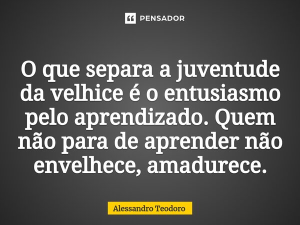 ⁠O que separa a juventude da velhice é o entusiasmo pelo aprendizado. Quem não para de aprender não envelhece, amadurece.... Frase de Alessandro Teodoro.