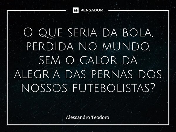⁠O que seria da bola, perdida no mundo, sem o calor da alegria das pernas dos nossos futebolistas?... Frase de Alessandro Teodoro.