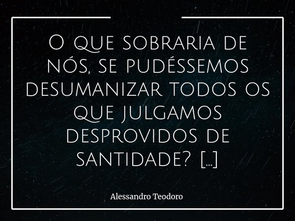 ⁠O que sobraria de nós, se pudéssemos desumanizar todos os que julgamos desprovidos de santidade? Talvez restasse muito pouco — ou nada — não deles, mas de nós ... Frase de Alessandro Teodoro.