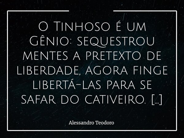 ⁠O Tinhoso é um Gênio: sequestrou mentes a pretexto de liberdade, agora finge libertá-las para se safar do cativeiro. Há ironias tão perfeitas que quase parecem... Frase de Alessandro Teodoro.