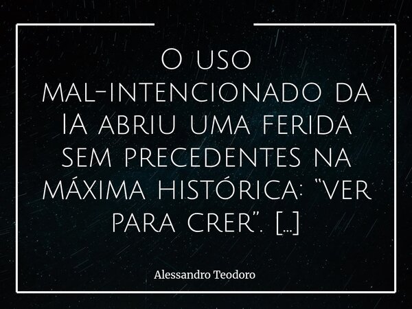 O uso mal-intencionado da IA abriu uma ferida sem precedentes na máxima histórica: “ver para crer”. Durante séculos, a visão ocupou um lugar privilegiado entre... Frase de Alessandro Teodoro.