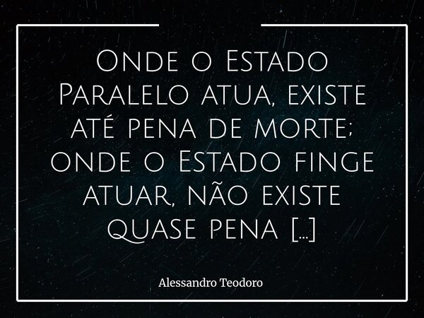 Onde o Estado Paralelo atua, existe até pena de morte; onde o Estado finge atuar, não existe quase pena nenhuma. Há uma ironia bastante cruel nessa constatação:... Frase de Alessandro Teodoro.