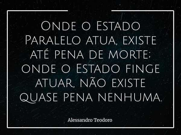 ⁠Onde o Estado Paralelo atua, existe até pena de morte; onde o Estado finge atuar, não existe quase pena nenhuma.... Frase de Alessandro Teodoro.