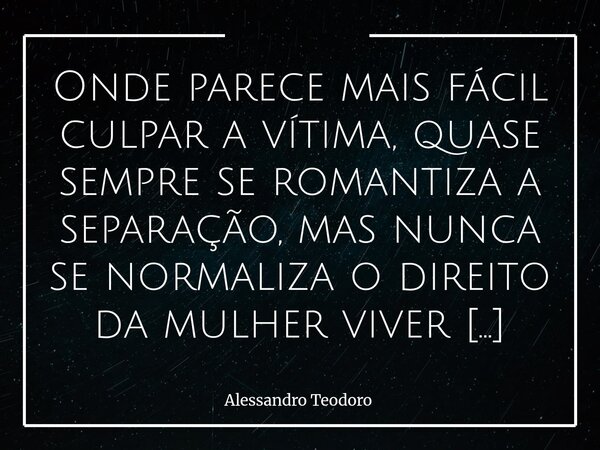 ⁠Onde parece mais fácil culpar a vítima, quase sempre se romantiza a separação, mas nunca se normaliza o direito da mulher viver depois dela. Há uma curiosa hab... Frase de Alessandro Teodoro.
