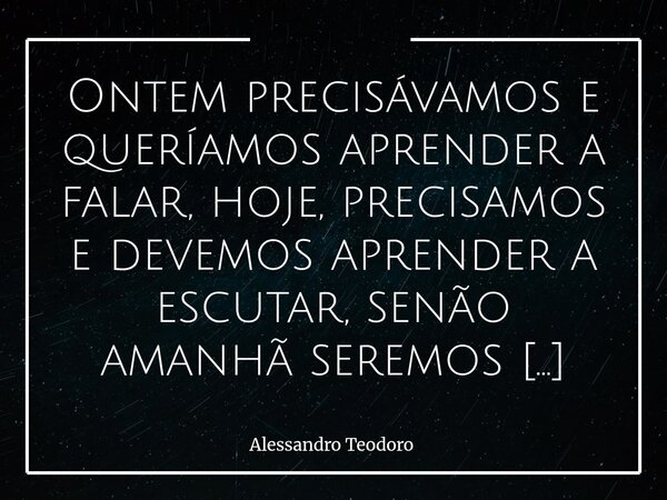 Ontem precisávamos e queríamos aprender a falar, hoje, precisamos e devemos aprender a escutar, senão amanhã seremos somente ruídos.... Frase de Alessandro Teodoro.