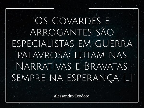 ⁠Os Covardes e Arrogantes são especialistas em guerra palavrosa: lutam nas Narrativas e Bravatas, sempre na esperança de convencer os tolos a se lascar por eles... Frase de Alessandro Teodoro.
