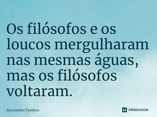 ⁠Os filósofos e os loucos mergulharam nas mesmas águas, mas os filósofos voltaram.... Frase de Alessandro Teodoro.