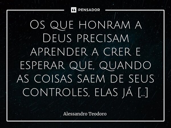 Os que honram a Deus precisam aprender a crer e esperar que, quando as coisas saem de seus controles, elas já estejam sendo controladas por Ele.... Frase de Alessandro Teodoro.