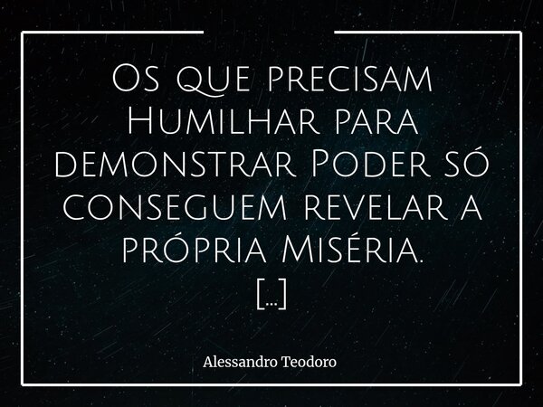 ⁠Os que precisam Humilhar para demonstrar Poder só conseguem revelar a própria Miséria. Porque o Verdadeiro poder não precisa Diminuir ninguém para se afirmar. ... Frase de Alessandro Teodoro.