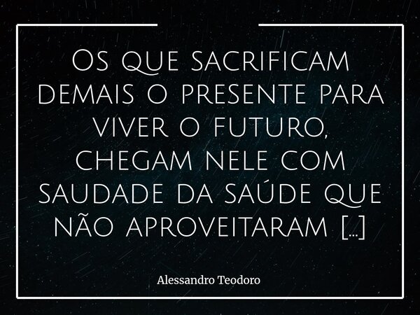 ⁠Os que sacrificam demais o presente para viver o futuro, chegam nele com saudade da saúde que não aproveitaram no passado. Quem negligencia o presente para viv... Frase de Alessandro Teodoro.