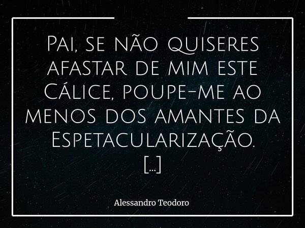 Pai, se não quiseres afastar de mim este Cálice, poupe-me ao menos dos amantes da Espetacularização. Não temo os Tropeços, as Tempestades ou a Morte — nem minh... Frase de Alessandro Teodoro.