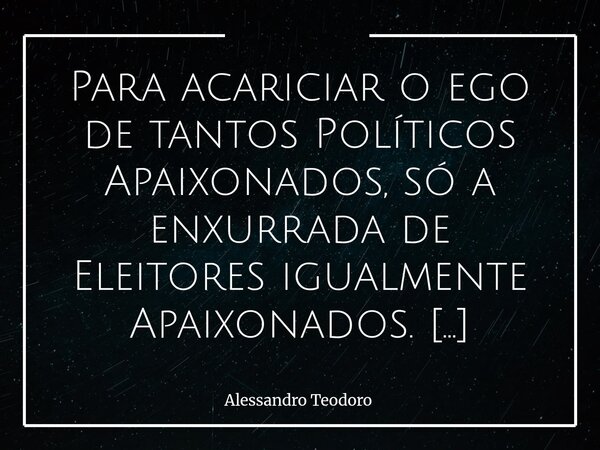 Para acariciar o ego de tantos Políticos Apaixonados, só a enxurrada de Eleitores igualmente Apaixonados. Há uma curiosa relação entre o Poder e a Paixão. O Po... Frase de Alessandro Teodoro.