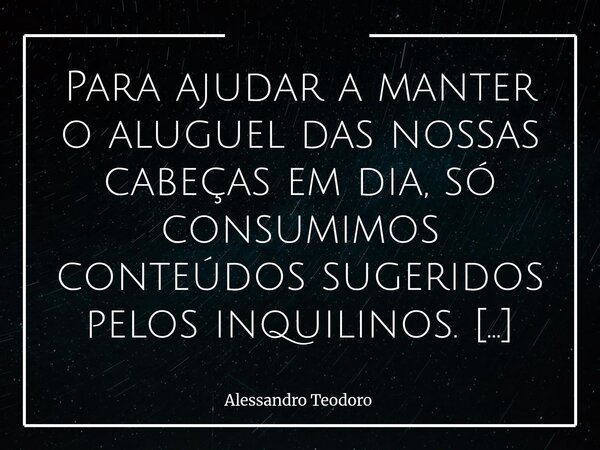 Para ajudar a manter o aluguel das nossas cabeças em dia, só consumimos conteúdos sugeridos pelos inquilinos. E para arrotar seletividade, demonizamos todas as... Frase de Alessandro Teodoro.