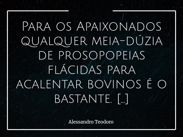 Para os Apaixonados qualquer meia-dúzia de prosopopeias flácidas para acalentar bovinos é o bastante. Quando a paixão toma o lugar da razão, até o vazio ganha ... Frase de Alessandro Teodoro.