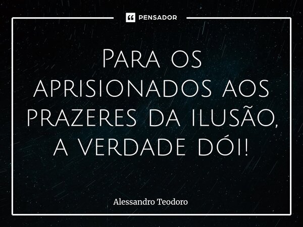 ⁠Para os aprisionados aos prazeres da ilusão, a verdade dói!... Frase de Alessandro Teodoro.