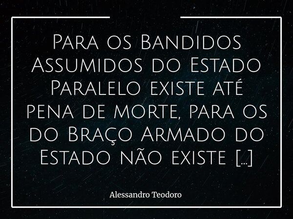 ⁠Para os Bandidos Assumidos do Estado Paralelo existe até pena de morte, para os do Braço Armado do Estado não existe quase pena nenhuma. Talvez o que mais pert... Frase de Alessandro Teodoro.