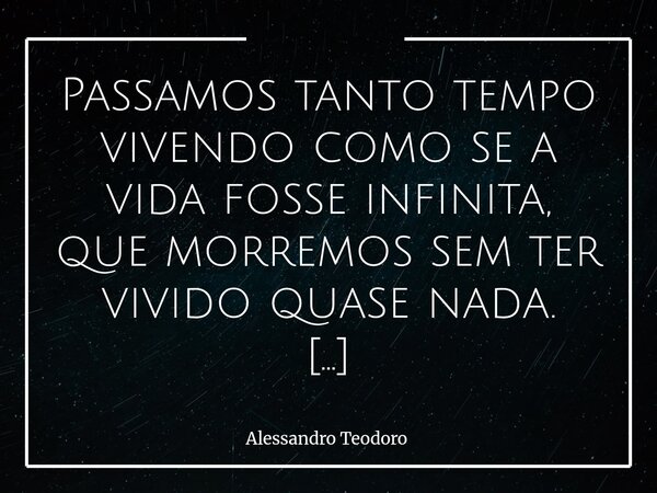 Passamos tanto tempo vivendo como se a vida fosse infinita, que morremos sem ter vivido quase nada. Adiamo-nos. Depois viajamos, depois amamos, depois perdoamo... Frase de Alessandro Teodoro.