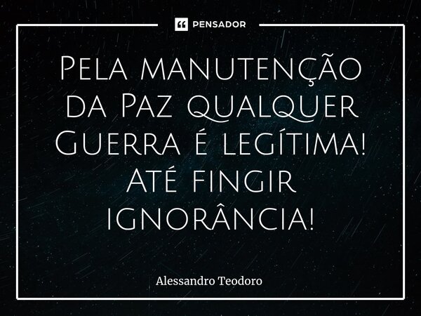 ⁠Pela manutenção da Paz qualquer Guerra é legítima! Até fingir ignorância!... Frase de Alessandro Teodoro.