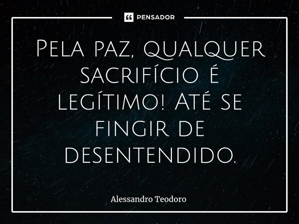 ⁠Pela paz, qualquer sacrifício é legítimo! Até se fingir de desentendido.... Frase de Alessandro Teodoro.