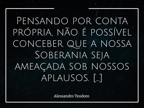 Pensando por conta própria, não é possível conceber que a nossa Soberania seja ameaçada sob nossos aplausos. A história demonstra que nenhuma nação perde sua a... Frase de Alessandro Teodoro.