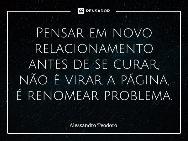 ⁠Pensar em novo relacionamento antes de se curar, não é virar a página, é renomear problema.... Frase de Alessandro Teodoro.