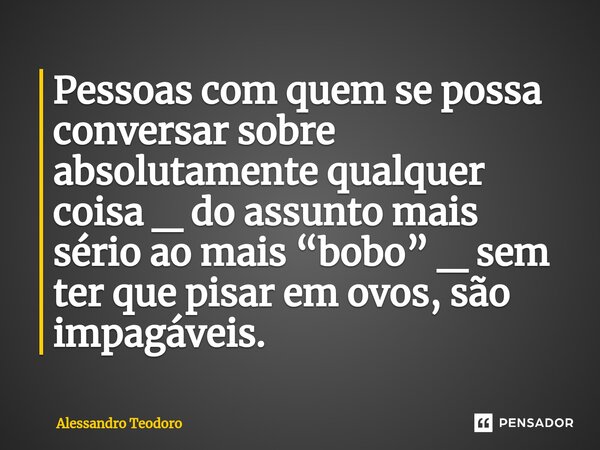 ⁠Pessoas com quem se possa conversar sobre absolutamente qualquer coisa _ do assunto mais sério ao mais “bobo” _ sem ter que pisar em ovos, são impagáveis.... Frase de Alessandro Teodoro.