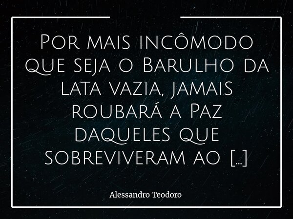 Por mais incômodo que seja o Barulho da lata vazia, jamais roubará a Paz daqueles que sobreviveram ao Caos da própria lata cheia. Há barulhos que incomodam porq... Frase de Alessandro Teodoro.
