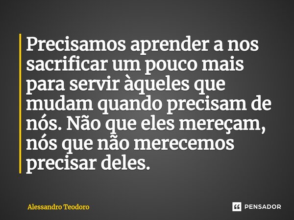 ⁠⁠Precisamos aprender a nos sacrificar um pouco mais para servir àqueles que mudam quando precisam de nós. Não que eles mereçam, nós que não merecemos precisar ... Frase de Alessandro Teodoro.