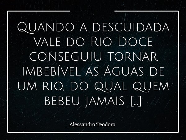 Quando a descuidada Vale do Rio Doce conseguiu tornar imbebível as águas de um rio, do qual quem bebeu jamais esqueceu, eu já suspeitei que ela era muito mal se... Frase de Alessandro Teodoro.