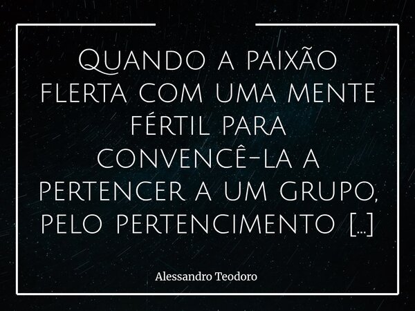 ⁠Quando a paixão flerta com uma mente fértil para convencê-la a pertencer a um grupo, pelo pertencimento ela compra qualquer narrativa para não traí-lo. A neces... Frase de Alessandro Teodoro.