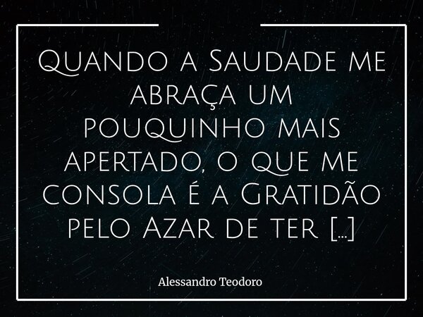 Quando a Saudade me abraça um pouquinho mais apertado, o que me consola é a Gratidão pelo Azar de ter tido tanta Sorte. Porque há encontros que, mesmo quando a... Frase de Alessandro Teodoro.
