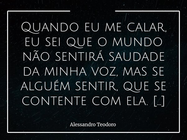 Quando eu me calar, eu sei que o mundo não sentirá saudade da minha voz, mas se alguém sentir, que se contente com ela. Sei que o mundo seguirá em frente — co... Frase de Alessandro Teodoro.