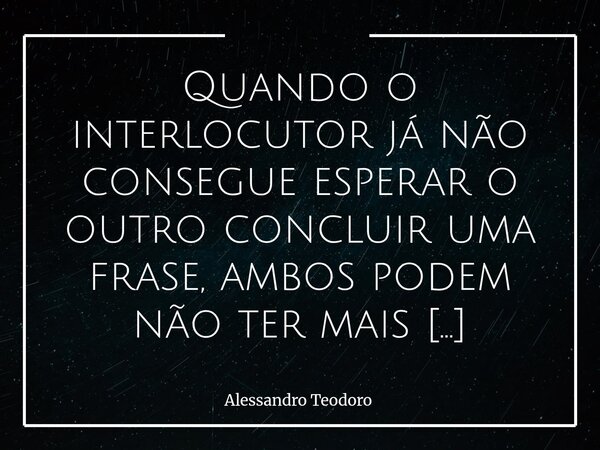 Quando o interlocutor já não consegue esperar o outro concluir uma frase, ambos podem não ter mais assunto relevante para tratar. Há um momento em que a pressa... Frase de Alessandro Teodoro.