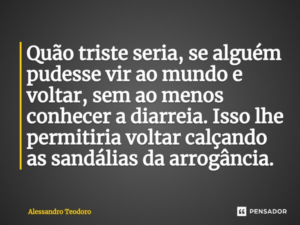 ⁠Quão triste seria, se alguém pudesse vir ao mundo e voltar, sem ao menos conhecer a diarreia. Isso lhe permitiria voltar calçando as sandálias da arrogância.... Frase de Alessandro Teodoro.
